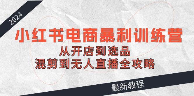 2024小红书电商暴利训练营：从开店到选品，混剪到无人直播全攻略-知联副业